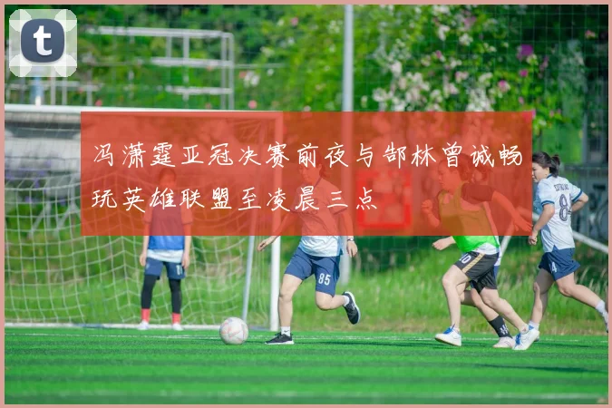 冯潇霆亚冠决赛前夜与郜林曾诚畅玩英雄联盟至凌晨三点