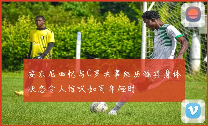 安东尼回忆与C罗共事经历称其身体状态令人惊叹如同年轻时