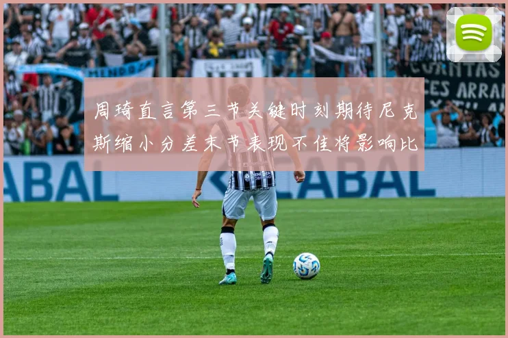 周琦直言第三节关键时刻期待尼克斯缩小分差末节表现不佳将影响比赛结果