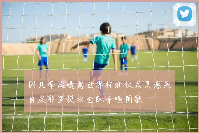 因凡蒂诺透露世界杯新仪式灵感来自皮耶罗提议全队齐唱国歌