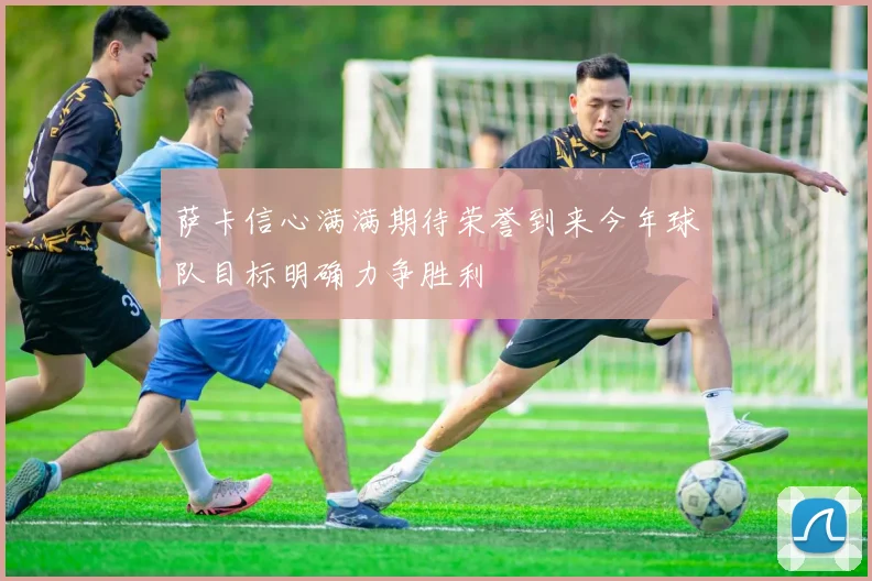 萨卡信心满满期待荣誉到来今年球队目标明确力争胜利