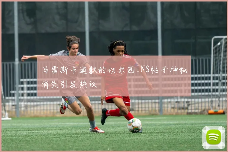 马雷斯卡道歉的切尔西INS帖子神秘消失引发热议