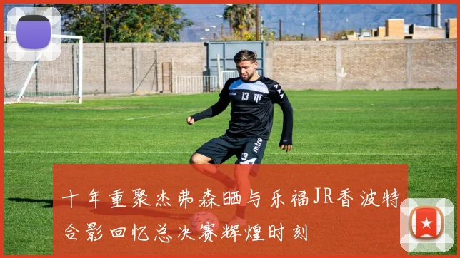 十年重聚杰弗森晒与乐福JR香波特合影回忆总决赛辉煌时刻