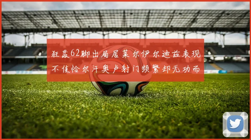 狂轰62脚出局居莱尔伊尔迪兹表现不佳恰尔汗奥卢射门频繁却无功而返
