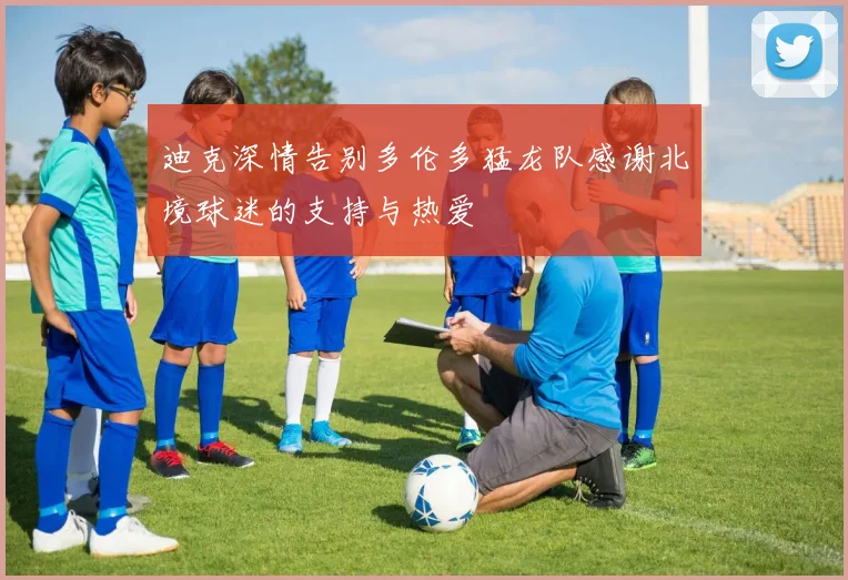 迪克深情告别多伦多猛龙队感谢北境球迷的支持与热爱