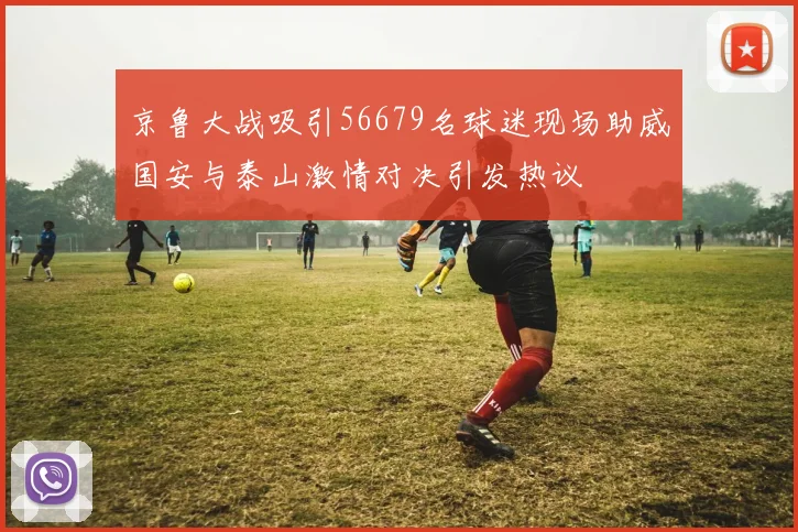 京鲁大战吸引56679名球迷现场助威国安与泰山激情对决引发热议
