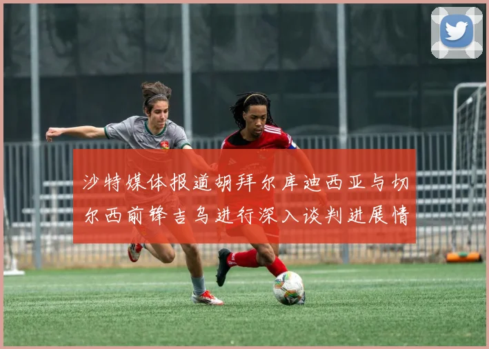 沙特媒体报道胡拜尔库迪西亚与切尔西前锋吉乌进行深入谈判进展情况