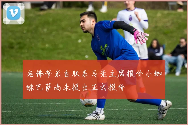 老佛爷亲自联系马竞主席报价小蜘蛛巴萨尚未提出正式报价