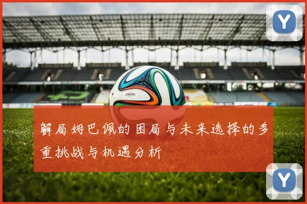 解局姆巴佩的困局与未来选择的多重挑战与机遇分析