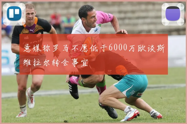 意媒称罗马不愿低于6000万欧谈斯维拉尔转会事宜