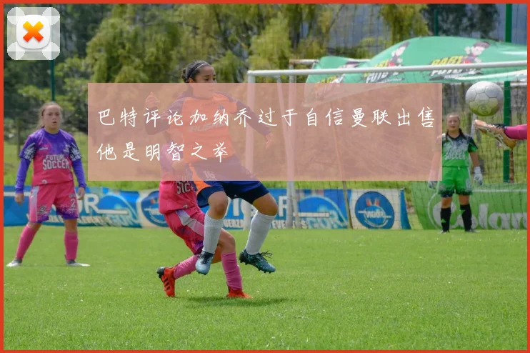 巴特评论加纳乔过于自信曼联出售他是明智之举