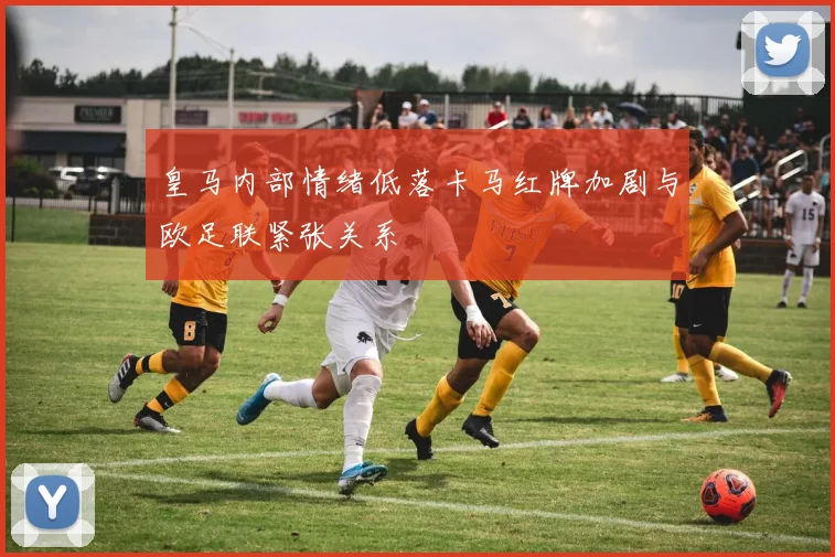 皇马内部情绪低落卡马红牌加剧与欧足联紧张关系