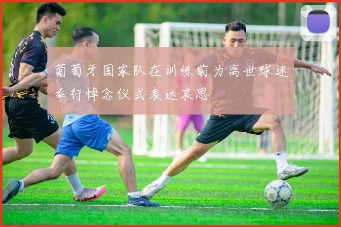 葡萄牙国家队在训练前为离世球迷举行悼念仪式表达哀思