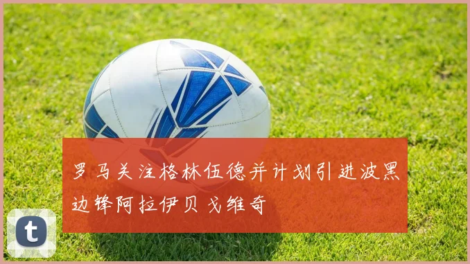 罗马关注格林伍德并计划引进波黑边锋阿拉伊贝戈维奇