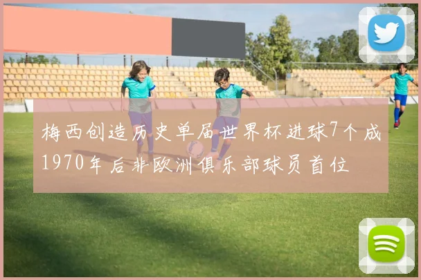 梅西创造历史单届世界杯进球7个成1970年后非欧洲俱乐部球员首位