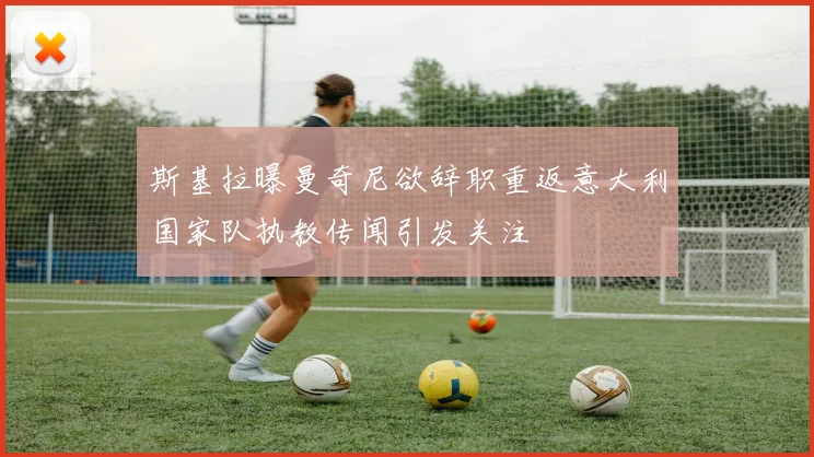 斯基拉曝曼奇尼欲辞职重返意大利国家队执教传闻引发关注