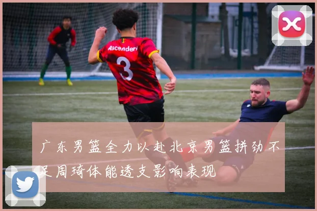 广东男篮全力以赴北京男篮拼劲不足周琦体能透支影响表现