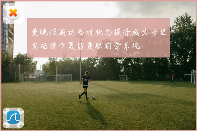 曼晚报道达洛特状态提升成为卡里克福将今夏留曼联前景乐观