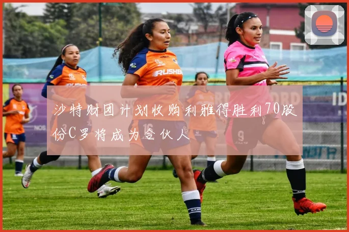沙特财团计划收购利雅得胜利70股份C罗将成为合伙人