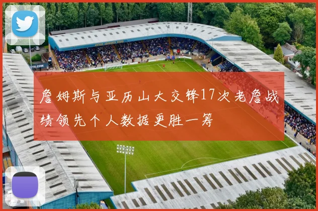 詹姆斯与亚历山大交锋17次老詹战绩领先个人数据更胜一筹