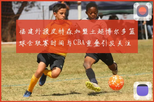 福建外援皮特森加盟土超博尔多篮球会联赛时间与CBA重叠引发关注
