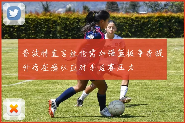 香波特直言杜伦需加强篮板争夺提升存在感以应对季后赛压力