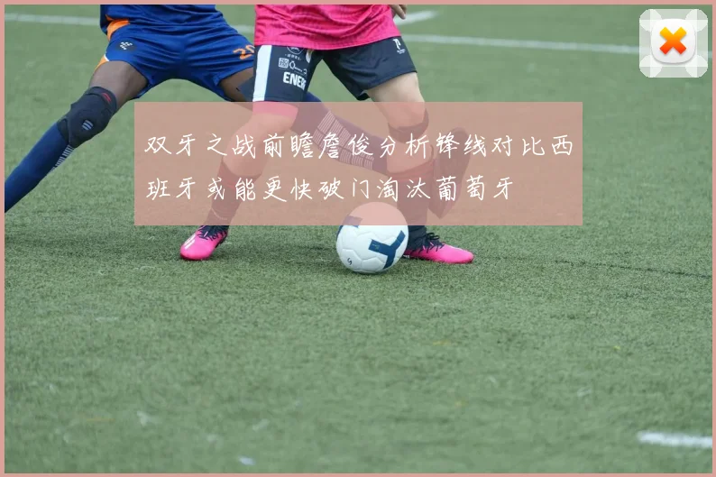 双牙之战前瞻詹俊分析锋线对比西班牙或能更快破门淘汰葡萄牙