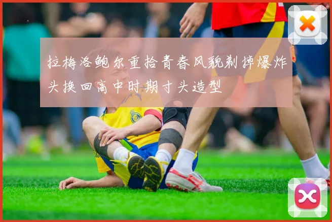 拉梅洛鲍尔重拾青春风貌剃掉爆炸头换回高中时期寸头造型