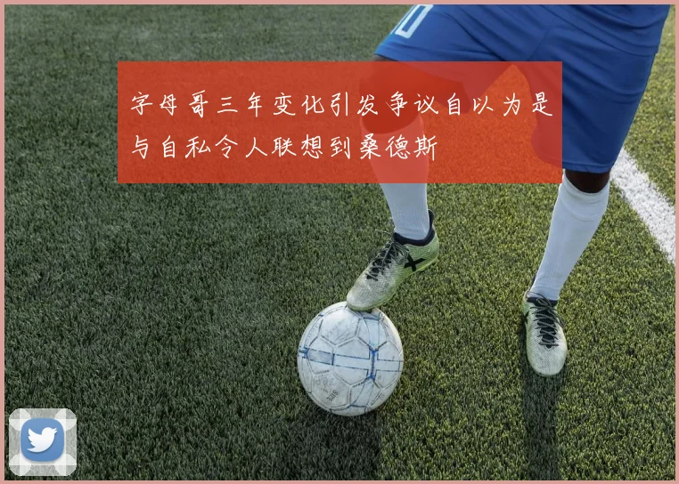 字母哥三年变化引发争议自以为是与自私令人联想到桑德斯