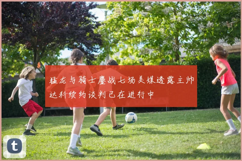猛龙与骑士鏖战七场美媒透露主帅达科续约谈判已在进行中