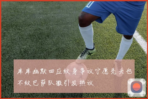 库库幽默回应纹身争议宁愿秃头也不纹巴萨队徽引发热议