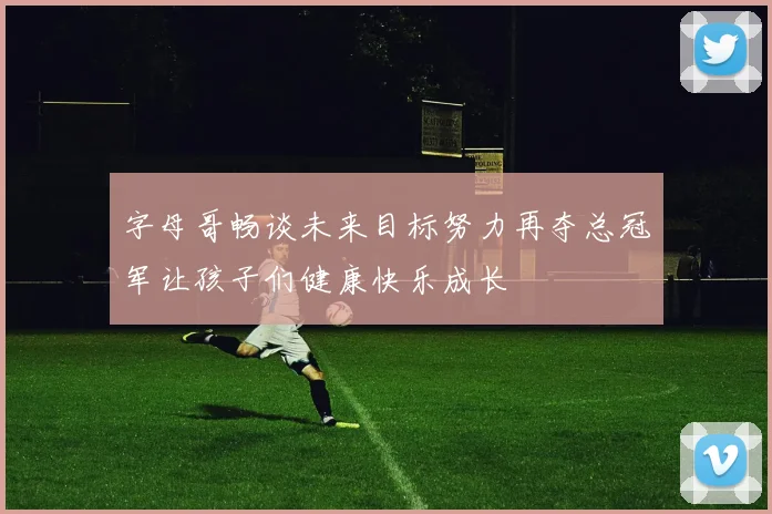 字母哥畅谈未来目标努力再夺总冠军让孩子们健康快乐成长
