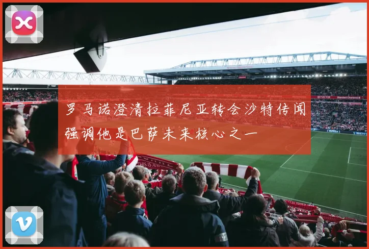 罗马诺澄清拉菲尼亚转会沙特传闻强调他是巴萨未来核心之一