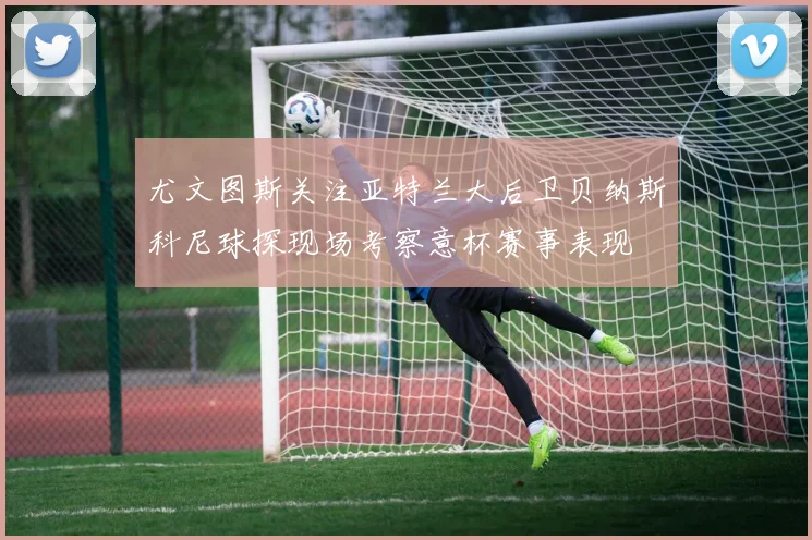 尤文图斯关注亚特兰大后卫贝纳斯科尼球探现场考察意杯赛事表现